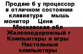 Продаю б/у процессор в отличном состоянии  клавиатура,   мышь  монитор. › Цена ­ 15 000 - Московская обл., Железнодорожный г. Компьютеры и игры » Настольные компьютеры   